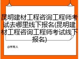 昆明建材工程咨询工程师考试去哪里线下报名(昆明建材工程咨询工程师考试线下报名)