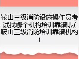 鞍山三级消防设施操作员考试找哪个机构培训靠谱呢(鞍山三级消防培训靠谱机构)