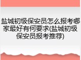 盐城初级保安员怎么报考哪家最好有何要求(盐城初级保安员报考推荐)
