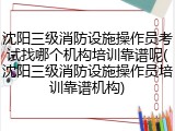 沈阳三级消防设施操作员考试找哪个机构培训靠谱呢(沈阳三级消防设施操作员培训靠谱机构)