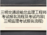 三明交通运输总监理工程师考试报名流程及考试内容(三明监理考试报名流程)