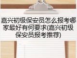 嘉兴初级保安员怎么报考哪家最好有何要求(嘉兴初级保安员报考推荐)