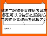 潍坊二级物业管理员考试在哪里可以报名怎么报(潍坊二级物业管理员考试报名处)