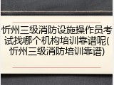 忻州三级消防设施操作员考试找哪个机构培训靠谱呢(忻州三级消防培训靠谱)