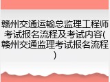 赣州交通运输总监理工程师考试报名流程及考试内容(赣州交通监理考试报名流程)
