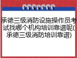 承德三级消防设施操作员考试找哪个机构培训靠谱呢(承德三级消防培训靠谱)