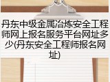 丹东中级金属冶炼安全工程师网上报名服务平台网址多少(丹东安全工程师报名网址)