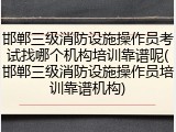 邯郸三级消防设施操作员考试找哪个机构培训靠谱呢(邯郸三级消防设施操作员培训靠谱机构)