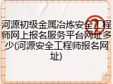 河源初级金属冶炼安全工程师网上报名服务平台网址多少(河源安全工程师报名网址)