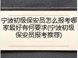 宁波初级保安员怎么报考哪家最好有何要求(宁波初级保安员报考推荐)