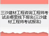 三沙建材工程咨询工程师考试去哪里线下报名(三沙建材工程师考试报名)