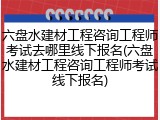 六盘水建材工程咨询工程师考试去哪里线下报名(六盘水建材工程咨询工程师考试线下报名)