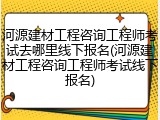 河源建材工程咨询工程师考试去哪里线下报名(河源建材工程咨询工程师考试线下报名)