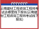 云南建材工程咨询工程师考试去哪里线下报名(云南建材工程咨询工程师考试线下报名)