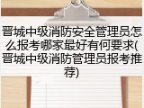 晋城中级消防安全管理员怎么报考哪家最好有何要求(晋城中级消防管理员报考推荐)