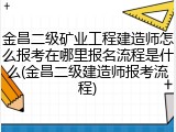 金昌二级矿业工程建造师怎么报考在哪里报名流程是什么(金昌二级建造师报考流程)