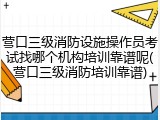营口三级消防设施操作员考试找哪个机构培训靠谱呢(营口三级消防培训靠谱)