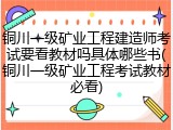 铜川一级矿业工程建造师考试要看教材吗具体哪些书(铜川一级矿业工程考试教材必看)