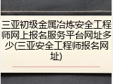 三亚初级金属冶炼安全工程师网上报名服务平台网址多少(三亚安全工程师报名网址)