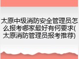 太原中级消防安全管理员怎么报考哪家最好有何要求(太原消防管理员报考推荐)