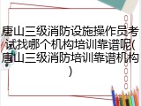 唐山三级消防设施操作员考试找哪个机构培训靠谱呢(唐山三级消防培训靠谱机构)