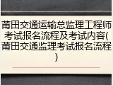 莆田交通运输总监理工程师考试报名流程及考试内容(莆田交通监理考试报名流程)