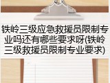 铁岭三级应急救援员限制专业吗还有哪些要求呀(铁岭三级救援员限制专业要求)