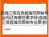 盘锦三级应急救援员限制专业吗还有哪些要求呀(盘锦三级救援员限制专业要求)