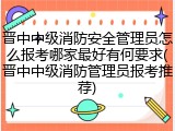 晋中中级消防安全管理员怎么报考哪家最好有何要求(晋中中级消防管理员报考推荐)