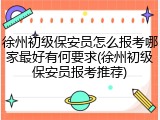 徐州初级保安员怎么报考哪家最好有何要求(徐州初级保安员报考推荐)