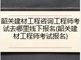 韶关建材工程咨询工程师考试去哪里线下报名(韶关建材工程师考试报名)