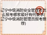 辽宁中级消防安全管理员怎么报考哪家最好有何要求(辽宁中级消防管理员报考推荐)