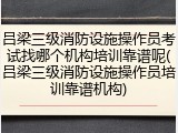 吕梁三级消防设施操作员考试找哪个机构培训靠谱呢(吕梁三级消防设施操作员培训靠谱机构)