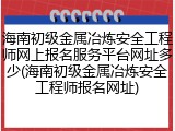 海南初级金属冶炼安全工程师网上报名服务平台网址多少(海南初级金属冶炼安全工程师报名网址)