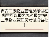 吉安二级物业管理员考试在哪里可以报名怎么报(吉安二级物业管理员考试报名处)
