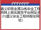 遵义初级金属冶炼安全工程师网上报名服务平台网址多少(遵义安全工程师报名网址)