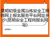 昆明初级金属冶炼安全工程师网上报名服务平台网址多少(昆明安全工程师报名网址)
