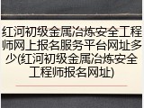 红河初级金属冶炼安全工程师网上报名服务平台网址多少(红河初级金属冶炼安全工程师报名网址)