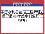孝感水利总监理工程师证在哪里报考(孝感水利监理证报考)