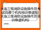 大连三级消防设施操作员考试找哪个机构培训靠谱呢(大连三级消防设施操作员培训靠谱机构)
