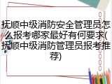 抚顺中级消防安全管理员怎么报考哪家最好有何要求(抚顺中级消防管理员报考推荐)