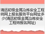 清远初级金属冶炼安全工程师网上报名服务平台网址多少(清远初级金属冶炼安全工程师报名网址)
