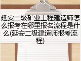 延安二级矿业工程建造师怎么报考在哪里报名流程是什么(延安二级建造师报考流程)