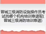 晋城三级消防设施操作员考试找哪个机构培训靠谱呢(晋城三级消防培训靠谱)