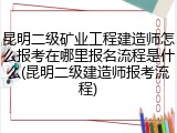 昆明二级矿业工程建造师怎么报考在哪里报名流程是什么(昆明二级建造师报考流程)