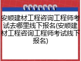 安顺建材工程咨询工程师考试去哪里线下报名(安顺建材工程咨询工程师考试线下报名)