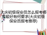 大庆初级保安员怎么报考哪家最好有何要求(大庆初级保安员报考推荐)
