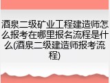 酒泉二级矿业工程建造师怎么报考在哪里报名流程是什么(酒泉二级建造师报考流程)