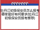 牡丹江初级保安员怎么报考哪家最好有何要求(牡丹江初级保安员报考推荐)