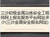 三沙初级金属冶炼安全工程师网上报名服务平台网址多少(三沙金属安全报名网址)